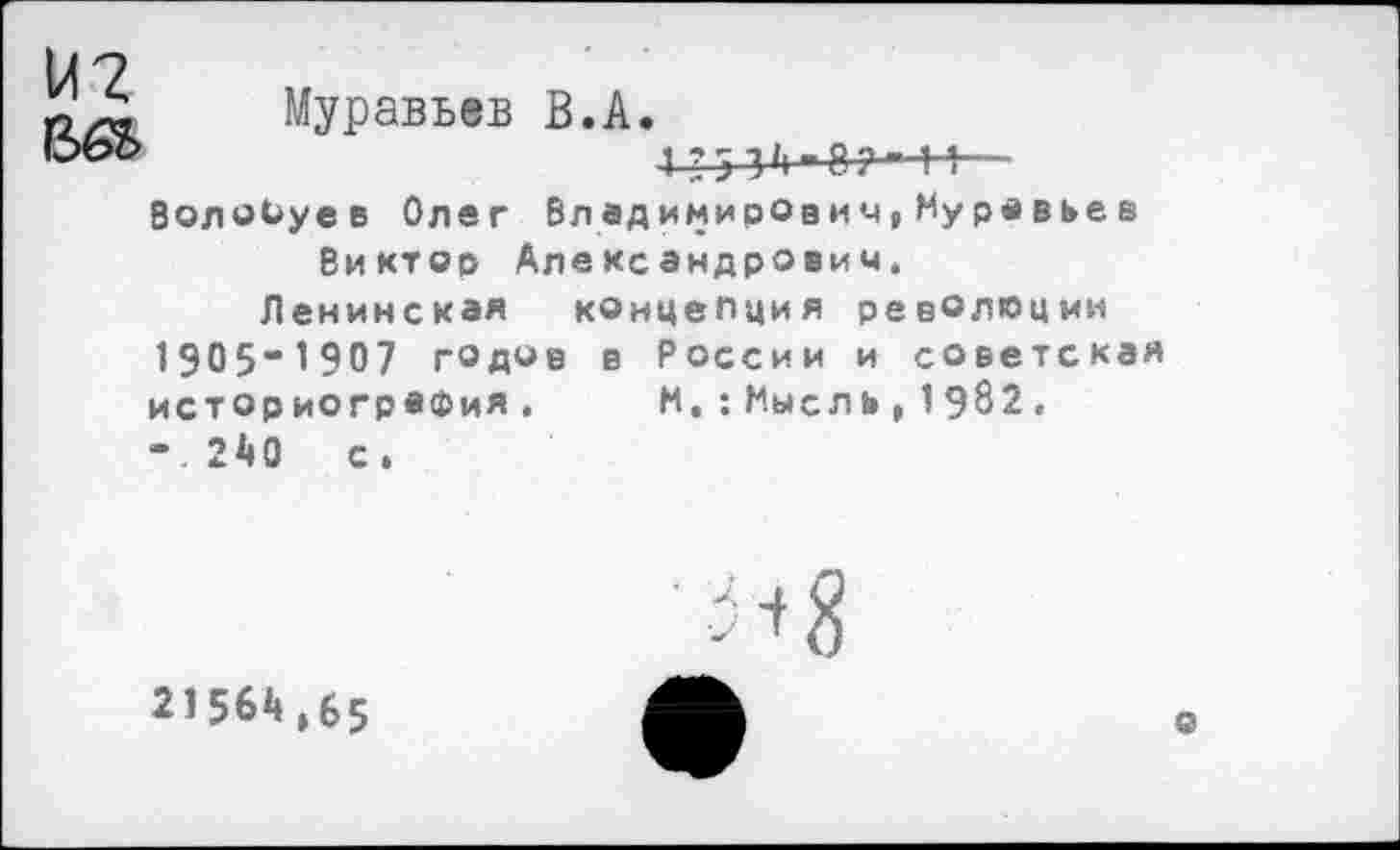 ﻿и?
Муравьев В.А
1 ? 5 3 '1" 8 ?—-Н— Волобуев Олег Вл едимирович,Муравьеа
Виктор Александрович.
Ленинская концепция революции 1905“1907 годов в России и советская истор иогрвфия. -.240 с.
И. :Мысль, 1982.
■ + 8
21564,65